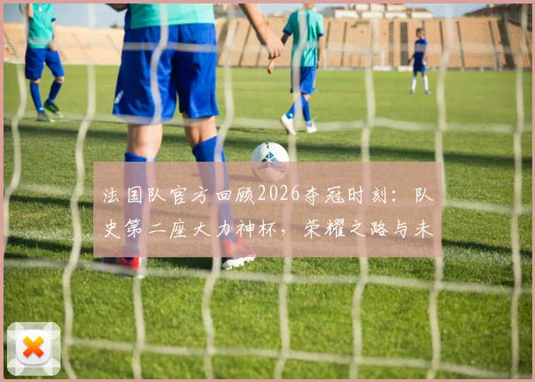法国队官方回顾2026夺冠时刻：队史第二座大力神杯，荣耀之路与未来展望