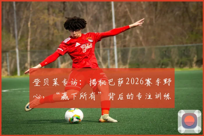 登贝莱专访：揭秘巴萨2026赛季野心，“赢下所有”背后的专注训练法