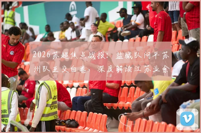 2026苏超焦点战报：盐城队闷平苏州队互交白卷，深度解读江苏业余足球现状与观赛指南