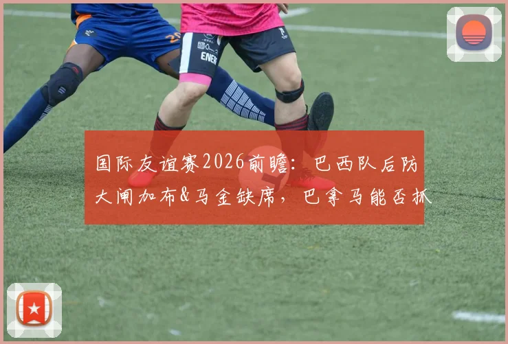 国际友谊赛2026前瞻：巴西队后防大闸加布&马金缺席，巴拿马能否抓住机会爆冷？